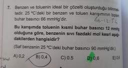 7. Benzen ve toluenin ideal bir çözelti oluşturduğu bilinmek
tedir. 25 °C'deki bir benzen ve toluen karışımının toplam
buhar basıncı 66 mmHg'dir.
66-12:54
Bu karışımda toluenin kısmi buhar basıncı 12 mmHg
olduğuna göre, benzenin sivi fazdaki mol kesri aşağı-
dakilerden hangisidir?
(Saf benzenin 25 °C'deki buhar basıncı 90 mmHg'dir.)
A) 0,2
B) 0,4
C) 0.5
D) 0,6
E) 0,8
