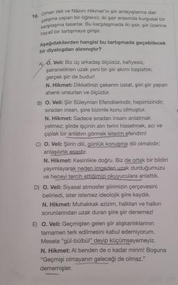 16. Orhan Veli ve Nâzım Hikmet'in şiir anlayışlarına dair
çalışma yapan bir öğrenci, iki şair arasında kurgusal bir
karşılaşma tasarlar. Bu karşılaşmada iki şair, şiir üzerine
hayalî bir tartışmaya girişir.
Aşağıdakilerden hangisi bu tartışmada geçebilecek
bir diyalogdan alınmıştır?
A) 6. Veli: Biz üç arkadaş ölçüsüz, kafiyesiz,
şairanelikten uzak yeni bir şiir akımı başlattık;
gerçek şiir de budur!
N. Hikmet: Dikkatinizi çekerim üstat, şiiri şiir yapan
ahenk unsurları ve ölçüdür.
B) O. Veli: Şiir Süleyman Efendilerindir, hepimizindir;
sıradan insan, şiire bizimle konu olmuştur.
N. Hikmet: Sadece sıradan insanı anlatmak
yetmez; şiirde işçinin alın terini hissetmek, acı ve
çıplak bir anlatım görmek isterim efendim!
C) O. Veli: Şiirin dili, günlük konuşma dili olmalıdır;
anlaşılırlık esastır.
N. Hikmet: Kesinlikle doğru. Biz de ortak bir bildiri
yayımlayarak neden imgeden uzak durduğumuzu
ve heceyi tercih ettiğimizi okuyuculara anlattık.
D) O. Veli: Siyasal atmosfer şiirimizin çerçevesini
belirledi, ister istemez ideolojik şiire kaydık.
N. Hikmet: Muhakkak azizim, halktan ve halkın
sorunlarından uzak duran şiire şiir denemez!
E) O. Veli: Geçmişten gelen şiir alışkanlıklarının
tamamen terk edilmesini kabul edemiyorum.
Mesela "gül-bülbül" deyip küçümseyemeyiz.
N. Hikmet: Albenden de o kadar mirim! Boşuna
"Geçmişi olmayanın geleceği de olmaz."
dememişler.