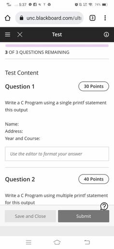 4G
5:37
q
LN
0.20
KB/S
74%
unc.blackboard.com/ulti
3
III
X
Test
0
3 OF 3 QUESTIONS REMAINING
Test Content
Question 1
30 Points
Write a C Program using a single printf statement
this output
Name:
Address:
Year and Course:
Use the editor to format your answer
Question 2
40 Points
Write a C Program using multiple printf statement
a
for this output
?
Save and Close
Submit
III
5