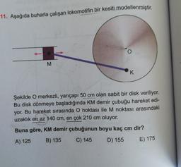 11. Aşağıda buharla çalışan lokomotifin bir kesiti modellenmiştir.
o
M
K
Şekilde O merkezli, yarıçapı 50 cm olan sabit bir disk veriliyor.
Bu disk dönmeye başladığında KM demir çubuğu hareket edi-
yor. Bu hareket sırasında O noktası ile M noktası arasındaki
uzaklık en az 140 cm, en çok 210 cm oluyor.
Buna göre, KM demir çubuğunun boyu kaç cm dir?
A) 125
B) 135
C) 145
D) 155
E) 175