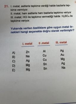 21. I. metal; asitlerle tepkime verdiği halde bazlarla tep-
kime vermiyor.
II. metal; hem asitlerle hem bazlarla tepkime veriyor
III. metal; HCl ile tepkime vermediği halde H2SO4 ile
tepkime veriyor.
Yukarıda verilen özelliklere göre uygun metal ör-
nekleri hangi seçenekte doğru olarak verilmiştir?
II.metal
III. metal
1. metal
A)
B)
AI
Cu
Zn
Na
Ag
Mg
Mg
Cu
Sn
Sn
Ag
Au
Mg
Ag
Na