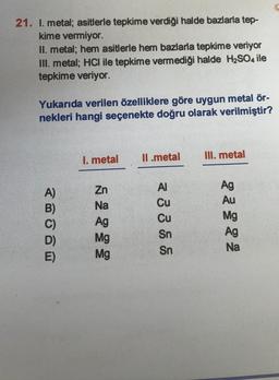 21. I. metal; asitlerle tepkime verdiği halde bazlarla tep-
kime vermiyor.
II. metal; hem asitlerle hem bazlarla tepkime veriyor
III. metal; HCl ile tepkime vermediği halde H2SO4 ile
tepkime veriyor.
Yukarıda verilen özelliklere göre uygun metal ör-
nekleri hangi seçenekte doğru olarak verilmiştir?
II.metal
III. metal
1. metal
A)
B)
AI
Cu
Zn
Na
Ag
Mg
Mg
Cu
Sn
Sn
Ag
Au
Mg
Ag
Na
