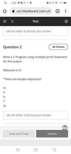 4G
5:37
q
LN 1.10
KB/S : 74%
unc.blackboard.com/ulti
3
= x
Test
Í
Use the editor to format your answer
Question 2
40 Points
Write a C Program using multiple printf statement
for this output
Welcome to C!
"These are escape sequences"
7 = 5
It
\"
la
Use the editor to format your answer
?
Save and Close
Submit
III
5