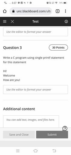 4G
5:37
q
LN
0.10
KB/S
74%
unc.blackboard.com/ulti
3
= X
Test
0
Use the editor to format your answer
Question 3
30 Points
Write a C program using single printf statement
for this statement
Hi!
Welcome
How are you!
Use the editor to format your answer
Additional content
You can add text, images, and files here.
?
Save and Close
Submit
III
5