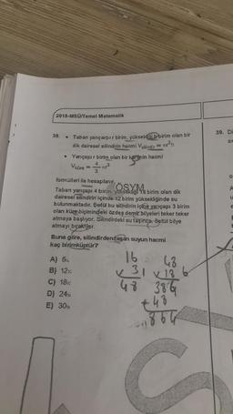 2018-MSÜ/Temel Matematik
39. Di
38.
ax
Taban yarıçarpır birim, yüksekliği b birim olan bir
dik dairesel silindirin hacmi Vsilindir = r?h
Yarıçapır birim olan bir kürenin hacmi
keren in
Vküre -713
4
3
o
SYM
A
e
formülleri ile hesaplanır.
Taban
yarıçapı 4 birim, yuksekliği 18 birim olan dik
dairesel silindirin içinde 12 birim yüksekliğinde su
bulunmaktadır. Betül bu silindirin içine yarıçapı 3 birim
olan küre biçimindeki özdeş demir bilyeleri teker teker
atmaya başlıyor. Silindirdeki su taşınca, Betül bilye
atmayı bırakıyor.
Buna göre, silindirden taşan suyun hacmi
kaç birimküptür?
E
E
A) 6%
B) 12:
C) 18
D) 24
E) 300
16
48
x 31 x 186
48 386
€
.48
C