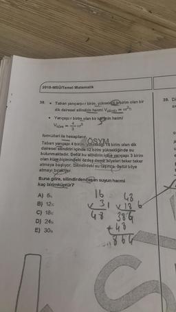 2018-MSÜ/Temel Matematik
39. Di
38.
ax
Taban yarıçarpır birim, yüksekliği b birim olan bir
dik dairesel silindirin hacmi Vsilindir = r?h
Yarıçapır birim olan bir kürenin hacmi
keren in
Vküre -713
4
3
o
SYM
A
e
formülleri ile hesaplanır.
Taban
yarıçapı 4 birim, yuksekliği 18 birim olan dik
dairesel silindirin içinde 12 birim yüksekliğinde su
bulunmaktadır. Betül bu silindirin içine yarıçapı 3 birim
olan küre biçimindeki özdeş demir bilyeleri teker teker
atmaya başlıyor. Silindirdeki su taşınca, Betül bilye
atmayı bırakıyor.
Buna göre, silindirden taşan suyun hacmi
kaç birimküptür?
E
E
A) 6%
B) 12:
C) 18
D) 24
E) 300
16
48
x 31 x 186
48 386
€
.48
C
