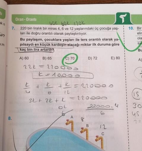 ti
5
akn
Oran - Oranti
uok bok 120k
7. 220 bin liralık bir miras 4, 6 ve 12 yaşlarındaki üç çocuğa yaş-
ları ile doğru orantılı olarak paylaştırılıyor.
Bu paylaşım, çocuklara yaşları ile ters orantılı olarak ya-
pilsaydı en küçük kardeşin alacağı miktar il
