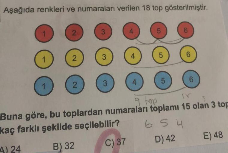 Aşağıda renkleri ve numaraları verilen 18 top gösterilmiştir.
1
2
3
4
5
6
2
3
4
1
5
6
4.
5
6
2
3
1
q top
Buna göre, bu toplardan numaraları toplamı 15 olan 3 top
kaç farklı şekilde seçilebilir?
6 5 4
A) 24
B) 32 C) 37 D) 42 E) 48
