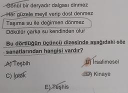 Gönül bir deryadır dalgası dinmez
Her güzele meyil verip dost denmez
Taşıma su ile değirmen dönmez
Dökülür çarka su kendinden olur
Bu dörtlüğün üçüncü dizesinde aşağıdaki söz
sanatlarından hangisi vardır?
A) Teşbih
B) İrsalimesel
C) Intak
D) Kinaye
E) Teşhis