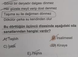 Gönül bir deryadır dalgası dinmez
Her güzele meyil verip dost denmez
Taşıma su ile değirmen dönmez
Dökülür çarka su kendinden olur
Bu dörtlüğün üçüncü dizesinde aşağıdaki söz
sanatlarından hangisi vardır?
A) Teşbih
B) İrsalimesel
C) Intak
D) Kinaye
E) Teşhis
