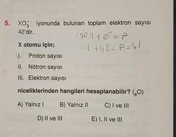 3
5. XOZ iyonunda bulunan toplam elektron sayısı
42'dir.
iyon té =p
X atomu için;
1. Proton sayısı
+42=P=61
II. Nötron sayısı
III. Elektron sayısı
niceliklerinden hangileri hesaplanabilir? (0)
A) Yalnız !
B) Yalnız II
C) I ve III
D) II ve III
E) I, II ve III
"
