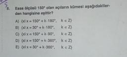 5
8.
Esas ölçüsü 150° olan açıların kümesi aşağıdakiler-
den hangisine eşittir?
A) {x{ x = 150° + k. 180°, ke Z}
B) {xl x = 30° + K: 180°, ke Z}
C) {xx = 150° + k.90°, ke Z}
D) {x{ x = 150° + k.360°, ke Z}
E) {x{ x = 30° + k-360°, keZ}