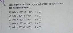 5
8.
Esas ölçüsü 150° olan açıların kümesi aşağıdakiler-
den hangisine eşittir?
A) {x{ x = 150° + k. 180°, ke Z}
B) {xl x = 30° + K: 180°, ke Z}
C) {xx = 150° + k.90°, ke Z}
D) {x{ x = 150° + k.360°, ke Z}
E) {x{ x = 30° + k-360°, keZ}
