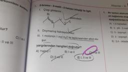 akovnikov kurai
1.
Alkenler - 1
2-bromo-3-metil - 2-hekzen bileşiği ile ilgill,
1. Çizgi gösterimi
şeklindedir.
4.
Br
lur?
Bir karbon atomuna
pll bağlanırsa olus
aşağıdakilerden ha
A) 1,5-heptadien
B) 3 - etil-2-meti
C) 3 - izopropil-
D) 3 - izopropil
E) 2,4 - oktadie
II. Doymamış hidrokarbondur.
III. 1 molünün 1 mol H2O ile tepikmesinden alkol olu-
C) I ve 1
Il ve III
şur.
yargılarından hangileri doğrudur?
A) Yalnız 1
B) I ve II
Cive II
D) Il ve III E) I, II ve III
