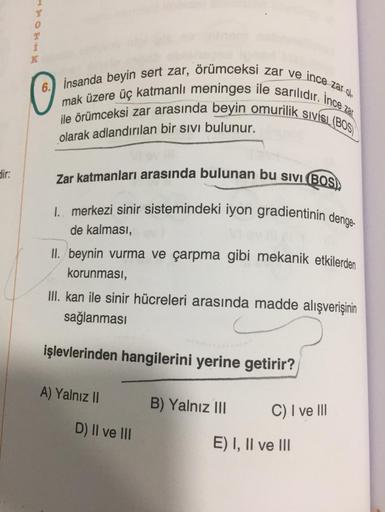 T
i
K
6.) insanda beyin sert zar, örümceksi zar ve ince zar ola
mak üzere üç katmanlı meninges ile sarılıdır. İnce zar
ile örümceksi zar arasında beyin omurilik sivisi. (BOS
olarak adlandırılan bir sivi bulunur.
dir:
Zar katmanları arasında bulunan bu sivi