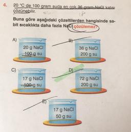4.
20 °C de 100 gram suda en cok 36 gram. Naci katısı
çözünebilir.
Buna göre aşağıdaki çözeltilerden hangisinde sa-
bit sıcaklıkta daha fazla NaCl çözülemez?
A)
Bt
20 g NaCl
100 g su
36 g NaCl
200 g su
C)
D)
17 g NaCl
100 g su
72 g Naci
200 g su
17 g NaCl
50 g su