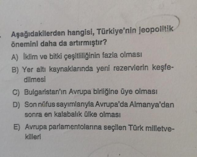 - Aşağıdakilerden hangisi, Türkiye'nin jeopolitik
önemini daha da artırmıştır?
A) İklim ve bitki çeşitliliğinin fazla olması
B) Yer altı kaynaklarında yeni rezervlerin keşfe-
dilmesi
C) Bulgaristan'ın Avrupa birliğine üye olması
D) Son nüfus sayımlarıyla A