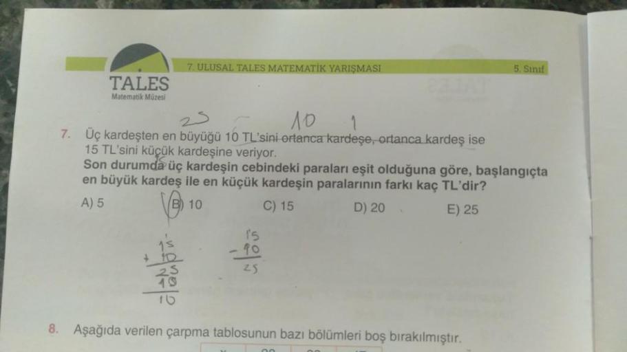 7. ULUSAL TALES MATEMATİK YARIŞMASI
5. Sınıf
TALES
Matematik Müzesi
25
10 1
7. Üç kardeşten en büyüğü 10 TL'sini ortanca kardeşe, ortanca kardeş ise
15 TL'sini küçük kardeşine veriyor.
Son durumda üç kardeşin cebindeki paraları eşit olduğuna göre, başlangı