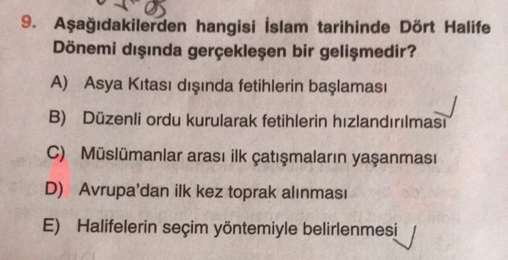 9. Aşağıdakilerden hangisi İslam tarihinde Dört Halife
Dönemi dışında gerçekleşen bir gelişmedir?
A) Asya Kıtası dışında fetihlerin başlaması
B)
Düzenli ordu kurularak fetihlerin hızlandırılması
C) Müslümanlar arası ilk çatışmaların yaşanması
D) Avrupa'dan ilk kez toprak alınması
E) Halifelerin seçim yöntemiyle belirlenmesi