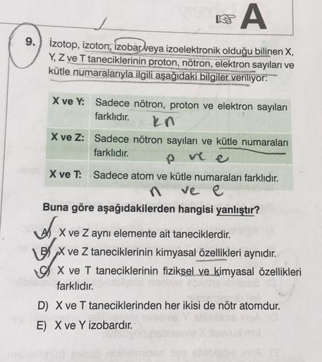 A
9. Izotop, izoton, izobar veya izoelektronik olduğu bilinen X,
Y, Z ve T taneciklerinin proton, nötron, elektron sayıları ve
kütle numaralarıyla ilgili aşağıdaki bilgiler veriliyor:
X ve Y: Sadece nötron, proton ve elektron sayıları
farklıdır.
kn
X ve Z: