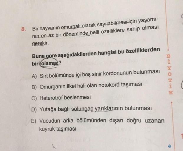 8.
Bir hayvanın omurgalı olarak sayılabilmesi için yaşamı-
nin en az bir döneminde belli özelliklere sahip olması
gerekir.
Buna göre aşağıdakilerden hangisi bu özelliklerden
biri olamaz?
A) Sırt bölümünde
boş sinir kordonunun bulunması
HHO onde bog
B) Omur