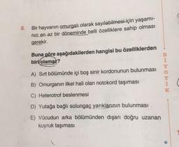8.
Bir hayvanın omurgalı olarak sayılabilmesi için yaşamı-
nin en az bir döneminde belli özelliklere sahip olması
gerekir.
Buna göre aşağıdakilerden hangisi bu özelliklerden
biri olamaz?
A) Sırt bölümünde
boş sinir kordonunun bulunması
HHO onde bog
B) Omurganın ilkel hali olan notokord taşıması
C) Heterotrof beslenmesi
D) Yutağa bağlı solungaç yarıklarının bulunması
E) Vücudun arka bölümünden dışarı doğru uzanan
kuyruk taşıması
