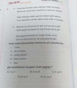 VELI-2
BLER ayun grubu
.
9.
Usanmaz kendini insan bilenler halka hizmetten
Mürüvvet-mend olan mazluma el çekmez lånetten
Hakir olduysa millet, şanina noksan gelir sanma
Yere düşmekle cevher sakit olmaz kadr û kıymetten
Nazenin bu ömrümüz bir göz yumup açmış gibi
Geldi geçdi tuymaduk bir kuş konup uçmış gibi
Nice geçdi bilmedük bu rüzgâr önden sona
Eyle tut şimdi bize bir yel esüp geçmiş gibi
Farklı edebi dönemlerden alınmış bu şiir parçalarında,
I. Tema
II. Dil ve üslup
III. Kafiye düzeni
IV. Nazim birimi
V. Ölçü
gibi özelliklerden hangileri ortak değildir?
A) I ve II
B) II ve III
C) Il ve IV
D) III ve V
E) IV ve v