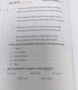 VELI-2
BLER ayun grubu
.
9.
Usanmaz kendini insan bilenler halka hizmetten
Mürüvvet-mend olan mazluma el çekmez lånetten
Hakir olduysa millet, şanina noksan gelir sanma
Yere düşmekle cevher sakit olmaz kadr û kıymetten
Nazenin bu ömrümüz bir göz yumup açmış gibi
Geldi geçdi tuymaduk bir kuş konup uçmış gibi
Nice geçdi bilmedük bu rüzgâr önden sona
Eyle tut şimdi bize bir yel esüp geçmiş gibi
Farklı edebi dönemlerden alınmış bu şiir parçalarında,
I. Tema
II. Dil ve üslup
III. Kafiye düzeni
IV. Nazim birimi
V. Ölçü
gibi özelliklerden hangileri ortak değildir?
A) I ve II
B) II ve III
C) Il ve IV
D) III ve V
E) IV ve v
