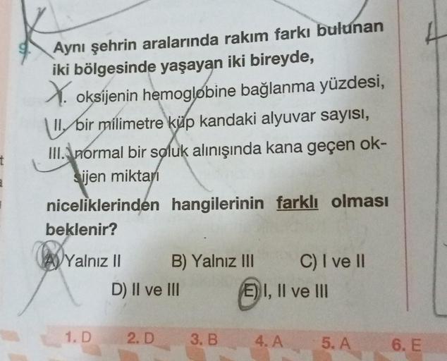 Aynı şehrin aralarında rakım farkı bulunan
iki bölgesinde yaşayan iki bireyde,
V oksijenin hemoglobine bağlanma yüzdesi,
1 bir milimetre küp kandaki alyuvar sayısı,
III. normal bir soluk alınışında kana geçen ok-
sijen miktar
t
niceliklerinden hangilerinin