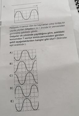 7.
hun
Periyodu 4 saniye olan bir kaynaktan çıkıp türdeş bir
yayda yayılan dalgaların bir tanında bir pencereden
görünümü şekildeki gibidir.
Dalgalar ok yönünde yayıldığına göre, şekildeki
konumdan 7 saniye sonra pencereden görülen
şekil aşağıdakilerden hangisi gibi olur? (Bölmeler
eşit aralıklıdır.)
A)
B)
A
A
VA
C)
C)
-
-
-
.
-
11
D)
11
---I--I
-
-
1
T
E)
-
T-
-
-
-
A
-
-1-
-
-