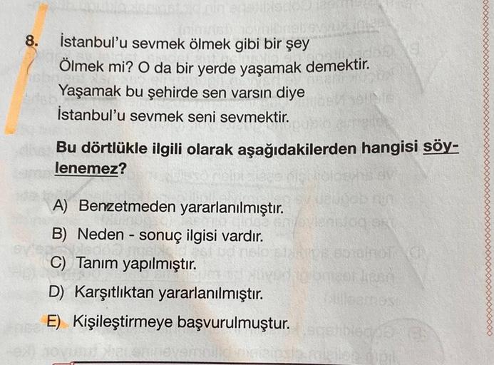 8.
İstanbul'u sevmek ölmek gibi bir şey
Ölmek mi? O da bir yerde yaşamak demektir.
Yaşamak bu şehirde sen varsin diye
İstanbul'u sevmek seni sevmektir.
Bu dörtlükle ilgili olarak aşağıdakilerden hangisi söy-
lenemez?
-
A) Benzetmeden yararlanılmıştır.
B) N