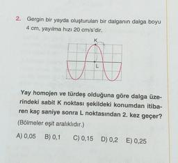 2. Gergin bir yayda oluşturulan bir dalganın dalga boyu
4 cm, yayılma hızı 20 cm/s'dir.
K
L
v
Yay homojen ve türdeş olduğuna göre dalga üze-
rindeki sabit k noktası şekildeki konumdan itiba-
ren kaç saniye sonra L noktasından 2. kez geçer?
(Bölmeler eşit aralıklıdır.)
A) 0,05
B) 0,1
C) 0,15 D) 0,2 E) 0,25