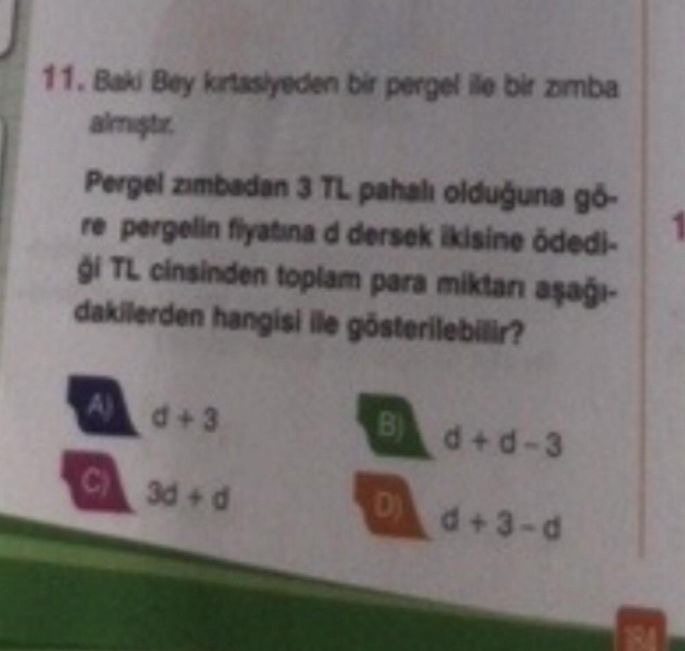 11. Bak Bey kirtasiyeden bir pergel ile bir amba
aims
Pergel zımbadan 3 TL pahalı olduğuna gó-
re pergelin fiyatına d dersek ikisine ödedi-
gi TL cinsinden toplam para miktan aşağı-
dakilerden hangisi ile gösterilebilir?
A d + 3
B) d + d-3
C)
)
3d + d
D
d+