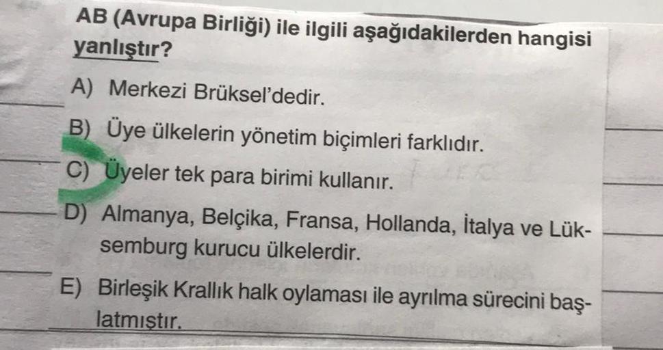 AB (Avrupa Birliği) ile ilgili aşağıdakilerden hangisi
yanlıştır?
A) Merkezi Brüksel'dedir.
B) Üye ülkelerin yönetim biçimleri farklıdır.
C) Üyeler tek para birimi kullanır.
D) Almanya, Belçika, Fransa, Hollanda, İtalya ve Lük-
semburg kurucu ülkelerdir.
E