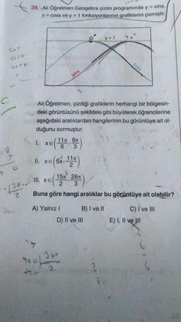 39. Ali Öğretmen Geogebra çizim programında y = sinx,
y = cosx ve y = 1 fonksiyonlarının grafiklerini çizmiştir.
y = 1
78°
Cor
Casa
cOSX
COT
sinx
c
Ali Öğretmen, çizdiği grafiklerin herhangi bir bölgesin-
deki görüntüsünü şekildeki gibi büyüterek öğrencilerine
aşağıdaki aralıklardan hangilerinin bu görüntüye ait ol-
duğunu sormuştur.
XE
11 81
6 3
18
2
1. xe(14 )
II. xe(sn 11T)
2
o
7
III. XE
151 267
136.-
2
hi
Buna göre hangi aralıklar bu görüntüye ait olabilir?
A) Yalnız ! B) I ve II c) ive III
D) II ve III E) I, II ve III
16-
900 / 32