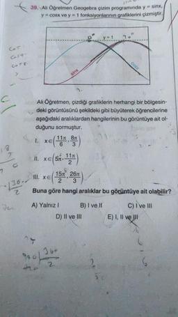 39. Ali Öğretmen Geogebra çizim programında y = sinx,
y = cosx ve y = 1 fonksiyonlarının grafiklerini çizmiştir.
y = 1
78°
Cor
Casa
cOSX
COT
sinx
c
Ali Öğretmen, çizdiği grafiklerin herhangi bir bölgesin-
deki görüntüsünü şekildeki gibi büyüterek öğrencilerine
aşağıdaki aralıklardan hangilerinin bu görüntüye ait ol-
duğunu sormuştur.
XE
11 81
6 3
18
2
1. xe(14 )
II. xe(sn 11T)
2
o
7
III. XE
151 267
136.-
2
hi
Buna göre hangi aralıklar bu görüntüye ait olabilir?
A) Yalnız ! B) I ve II c) ive III
D) II ve III E) I, II ve III
16-
900 / 32
