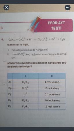 x
..
lik
EFOR AYT
TESTİ
CHO
C + Cro +
HC,H,O2 + Cr2+ + H20
tepkimesi ile ilgill,
LYükseltgenen madde hangisidir?
it. 1 mol Cro kaç mol elektron vermiş ya da almış-
tur?
sorularının cevaplan aşağıdakilerin hangisinde doğ-
ru olarak verilmiştir?
1
11
A)
4 mol vermiş
CH 0
ero?
B)
2 mol almış
C)
H
8 mol vermiş
D)
CHO
10 mol almış
E)
CH10
12 mol vermiş
