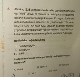 5.
Atatürk, 1923 yılında Bursa'da halka yaptığı bir konuşma-
da: "Yeni Türkiye, ne zamana ne de ihtiyaca uymayan me-
cellenin hükümlerine bağlı kalamaz. En uygar uluslar de-
recesinde hukuk kurallarımızı da iyileştireceğiz. Yüz sene,
beş yüz sene, bin sene evvel yaşayan dogmatik fikirlerle
yoğrulmuş bir toplum için yapılan yasalarla bugünkü top-
lumu yönetmeye kalkışmak gaflettir, cehalettir." demiştir.
YAYINLARI
Bu ifadeler doğrultusunda;
LIMIT
I. cumhuriyetçilik,
II. inkılapçılık,
III. laiklik
ilkelerinden hangilerinin gerekliliği doğrudan vurgu-
lanmıştır?
C) Yalnız III
B) Yalnız 11
A) Yalnız!
E) Il ve Il
D) I ve II