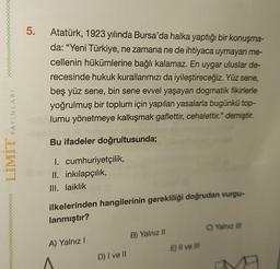 5.
Atatürk, 1923 yılında Bursa'da halka yaptığı bir konuşma-
da: "Yeni Türkiye, ne zamana ne de ihtiyaca uymayan me-
cellenin hükümlerine bağlı kalamaz. En uygar uluslar de-
recesinde hukuk kurallarımızı da iyileştireceğiz. Yüz sene,
beş yüz sene, bin sene evvel yaşayan dogmatik fikirlerle
yoğrulmuş bir toplum için yapılan yasalarla bugünkü top-
lumu yönetmeye kalkışmak gaflettir, cehalettir." demiştir.
YAYINLARI
Bu ifadeler doğrultusunda;
LIMIT
I. cumhuriyetçilik,
II. inkılapçılık,
III. laiklik
ilkelerinden hangilerinin gerekliliği doğrudan vurgu-
lanmıştır?
C) Yalnız III
B) Yalnız 11
A) Yalnız!
E) Il ve Il
D) I ve II
