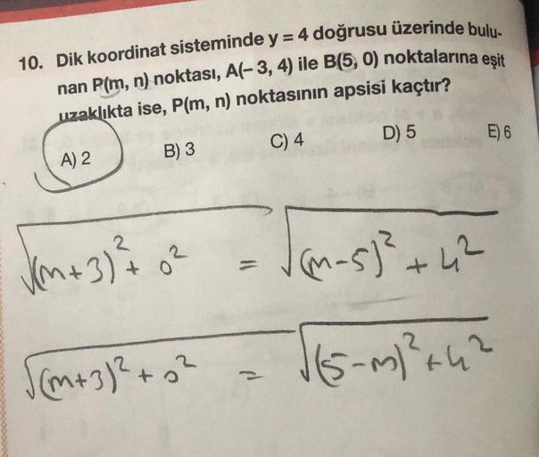 10. Dik koordinat sisteminde y = 4 doğrusu üzerinde bulu-
nan P(m, n) noktası, A(-3, 4) ile B(5,0) noktalarına eşit
uzaklıkta ise, P(m, n) noktasının apsisi kaçtır?
D) 5
E) 6
C) 4
A) 2
B) 3
2
2
3)
VM+3)?
=
JM-5² +42
o
(m+32 +0²
115-m²:42