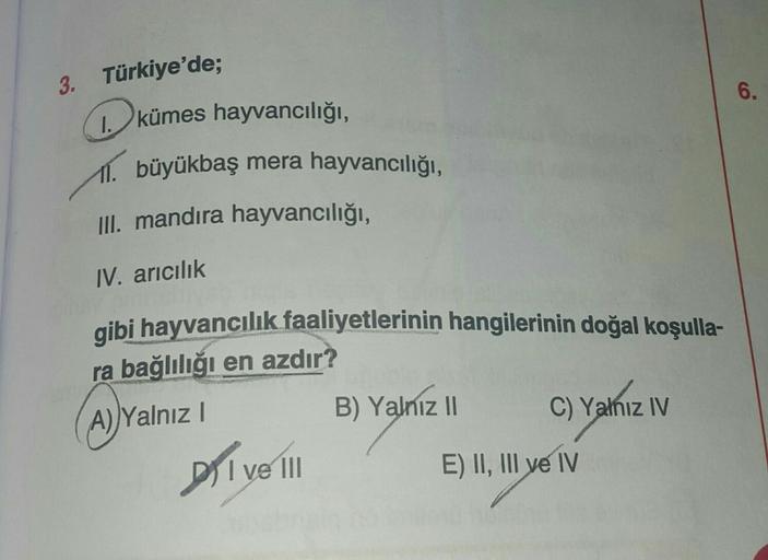 3. Türkiye'de;
6
kümes hayvancılığı,
11. büyükbaş mera hayvancılığı,
III. mandıra hayvancılığı,
IV. arıcılık
gibi hayvancılık faaliyetlerinin hangilerinin doğal koşulla-
ra bağlılığı en azdır?
A) Yalnız!
B) Yalnız II
C) Yalnız IV
C)
Dil ve 1 E) II, III ve