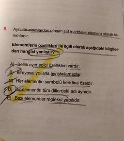 8.
Aynı tür atomlardan oluşan saf maddeler element olarak ta-
nimlanır.
Elementlerin özellikleri ile ilgili olarak aşağıdaki bilgiler-
den hangisi yanlıştır?
A) Belirli ayırt edici özellikleri vardır.
B) Kimyasal yollarla ayrıştırılamazlar.
o Her elementin sembolü kendine özeldir.
DJ Bir elementin tüm dillerdeki adı aynıdır.
E) Bazı elementler molekül yapılıdır.