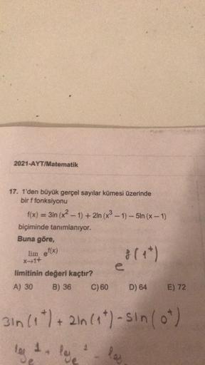 2021-AYT/Matematik
17. 1'den büyük gerçel sayılar kümesi üzerinde
bir f fonksiyonu
f(x) = 31n (x2 - 1) + 2ln (x3 - 1) - 5ln (x - 1)
biçiminde tanımlanıyor.
Buna göre,
lim ef(x)
xfit
1311
(
limitinin değeri kaçtır?
A) 30
B) 36 C) 60
D) 64
E) 72
3 in (1 t) +