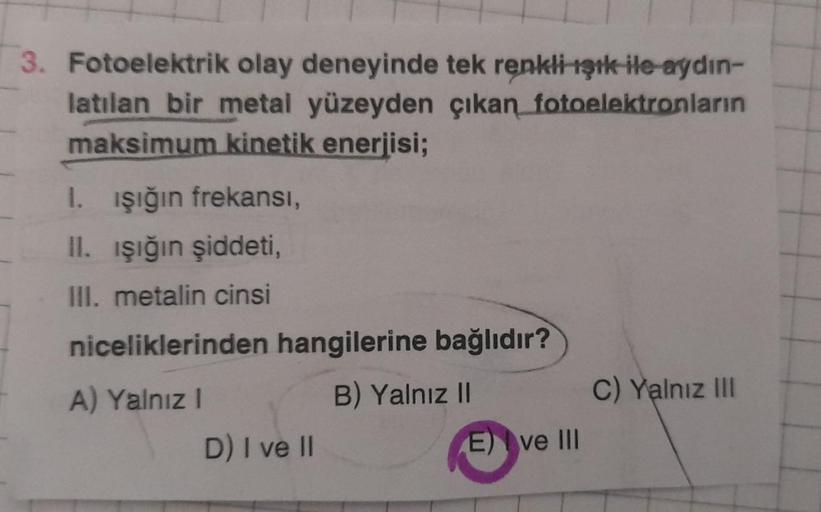 3. Fotoelektrik olay deneyinde tek renkli ışık ile aydın-
latılan bir metal yüzeyden çıkan fotoelektronların
maksimum kinetik enerjisi;
1. işığın frekansi,
II. işığın şiddeti,
III. metalin cinsi
niceliklerinden hangilerine bağlıdır?
B) Yalnız II
C) Yalnız