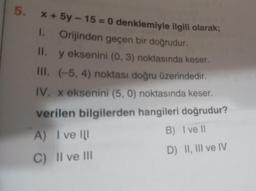 5. x + 5y - 15 = 0 denklemiyle ilgili olarak;
1.
Orijinden geçen bir doğrudur.
II. y eksenini (0, 3) noktasında keser.
III. (-5, 4) noktası doğru üzerindedir.
IV. x eksenini (5,0) noktasında keser.
verilen bilgilerden hangileri doğrudur?
A) I ve Il
B) Ive 11
D) II, III ve IV
C) Il ve III
