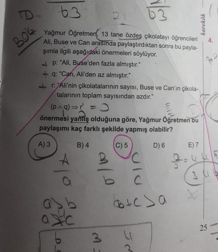 D.
63
63
karekök
4.
BOK
Yağmur Öğretmen, 13 tane özdeş çikolatayı öğrencileri
Ali, Buse ve Can arasında paylaştırdıktan sonra bu payla-
şımla ilgili aşağıdaki önermeleri söylüyor.
p: "Ali, Buse'den fazla almıştır."
+ q: "Can, Ali'den az almıştır."
+ "Ali'n