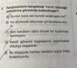 E E
3. Aşağıdakilerin hangisinde "kendi” sözcüğü
pekiştirme görevinde kullanılmıştır?
A) Bunları bana sen kendin anlatmadın mı?
B) Ne söylemek istiyorsan git kendisine söy-
le.
C) Ben kendisini daha önceki bir toplantıda
tanımıştım.
DY Kendi görevini başkalarına yaptırmakta
oldukça başarılıdır.
E) Bu kitapçıda herkes kendine uygun kitap
bulabiliyordu.
