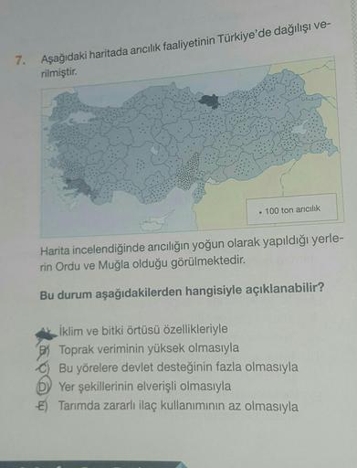 7.
Aşağıdaki haritada arıcılık faaliyetinin Türkiye'de dağılışı ve-
rilmiştir.
. 100 ton arıcılık
Harita incelendiğinde arıcılığın yoğun olarak yapıldığı yerle-
rin Ordu ve Muğla olduğu görülmektedir.
Bu durum aşağıdakilerden hangisiyle açıklanabilir?
İkli