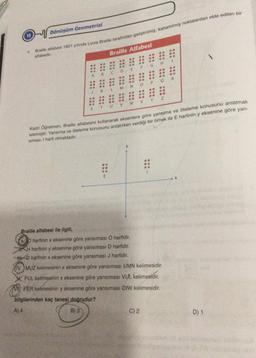 Dönüşüm Geometrisi
Bilde alfabesi 1821 yiunda Louis Braille tarafından geliştirilmiş, kabartılmış noktalardan elde edilen bir
Braille Alfabesi
H
F
G
E
A
B
R
*****
Q
P
N
.
K
L
.
Y
w
.
T
U
Kadri Öğretmen, Braille alfabesini kullanarak eksenlere göre yansıma ve öteleme konusunu anlatmak
istemiştir
. Yansıma ve oteleme konusunu anlatırken verdiği bir örnek ile E harfinin y eksenine göre yan-
siması 1 harfi olmaktadır.
E
X
Braille alfabesi ile ilgili,
b hartinin x eksenine göre yansıması O harfidir.
H harfinin y eksenine göre yansıması D harfidir.
- harfinin x eksenine göre yansıması J harfidir.
(IV. MUZ kelimesinin x eksenine göre yansımasi UMN kelimesidir.
X PUL kelimesinin x eksenine göre yansıması VUL kelimesidir.
FER kelimesinin y eksenine göre yansımasi DIW kelimesidir.
y
bilgilerinden kaç tanesi doğrudur?
A) 4
B) 3
C) 2
D) 1
