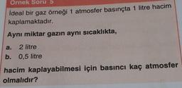 Ornek Soru 5
ideal bir gaz örneği 1 atmosfer basınçta 1 litre hacim
kaplamaktadır.
Aynı miktar gazın aynı sıcaklıkta,
a. 2 litre
b. 0,5 litre
hacim kaplayabilmesi için basıncı kaç atmosfer
olmalıdır?